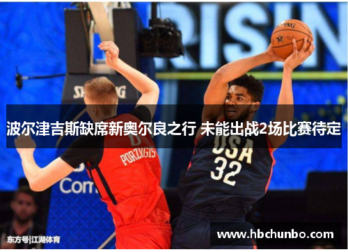 波尔津吉斯缺席新奥尔良之行 未能出战2场比赛待定